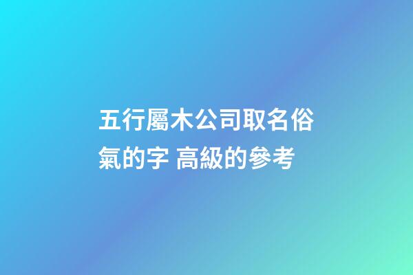 五行屬木公司取名俗氣的字 高級的參考-第1張-公司起名-玄機派